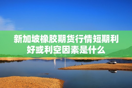 新加坡橡胶期货行情短期利好或利空因素是什么？(图1)