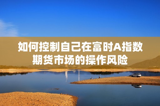 如何控制自己在富时A指数期货市场的操作风险？(图1)