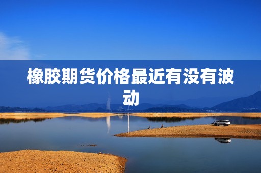 橡胶期货价格最近有没有波动? 行情 橡胶期货价格最近有没有波动?(图1)