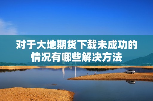 对于大地期货下载未成功的情况有哪些解决方法(图1)