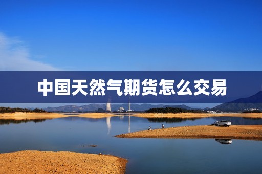 中国天然气期货怎么交易? 行情 中国天然气期货怎么交易?(图1)