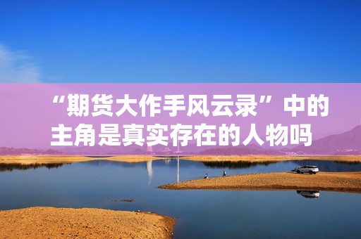 “期货大作手风云录”中的主角是真实存在的人物吗？(图1)
