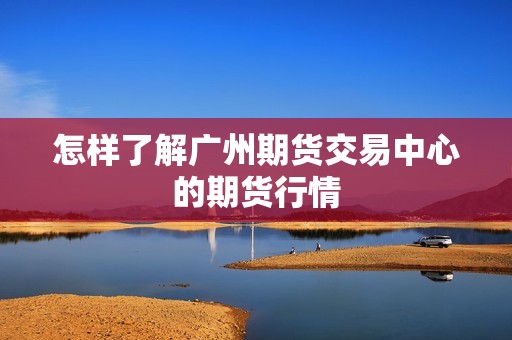 怎样了解广州期货交易中心的期货行情? 行情 怎样了解广州期货交易中心的期货行情?(图1)