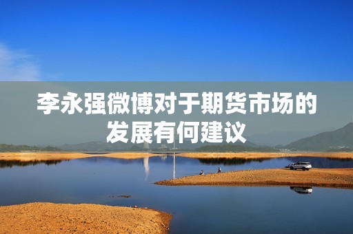 李永强微博对于期货市场的发展有何建议? 行情 李永强微博对于期货市场的发展有何建议?(图1)
