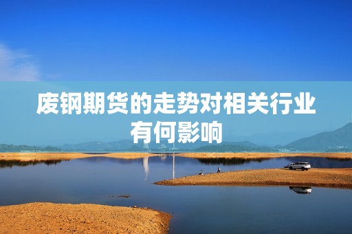 废钢期货的走势对相关行业有何影响? 行情 废钢期货的走势对相关行业有何影响?(图1)