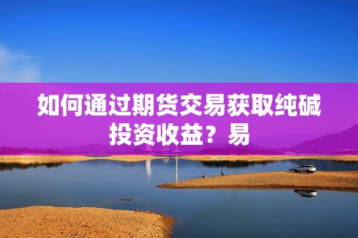 如何通过期货交易获取纯碱投资收益？易？(图1)