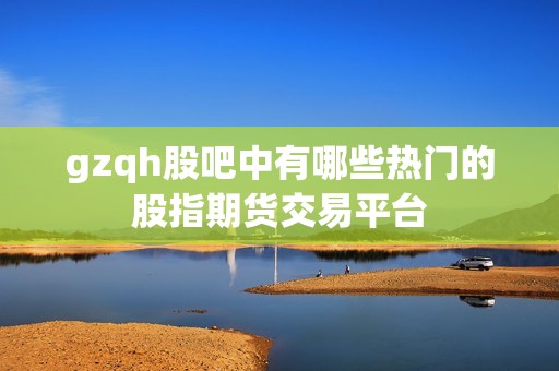 gzqh股吧中有哪些热门的股指期货交易平台？(图1)