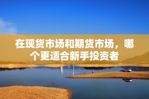 在现货市场和期货市场,哪个更适合新手投资者? 行情 在现货市场和期货市场,哪个更适合新手投资者?(图1)