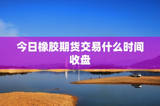 今日橡胶期货交易什么时间收盘? 行情 今日橡胶期货交易什么时间收盘?(图1)