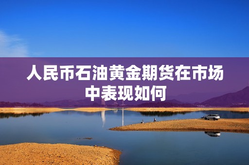 人民币石油黄金期货在市场中表现如何? 行情 人民币石油黄金期货在市场中表现如何?(图1)