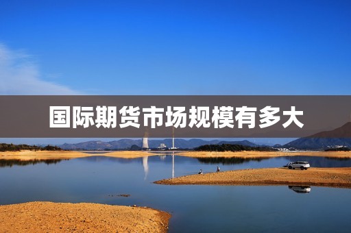 国际期货市场规模有多大? 行情 国际期货市场规模有多大?(图1)